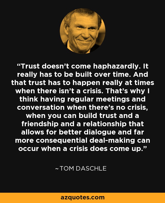 Trust doesn't come haphazardly. It really has to be built over time. And that trust has to happen really at times when there isn't a crisis. That's why I think having regular meetings and conversation when there's no crisis, when you can build trust and a friendship and a relationship that allows for better dialogue and far more consequential deal-making can occur when a crisis does come up. - Tom Daschle