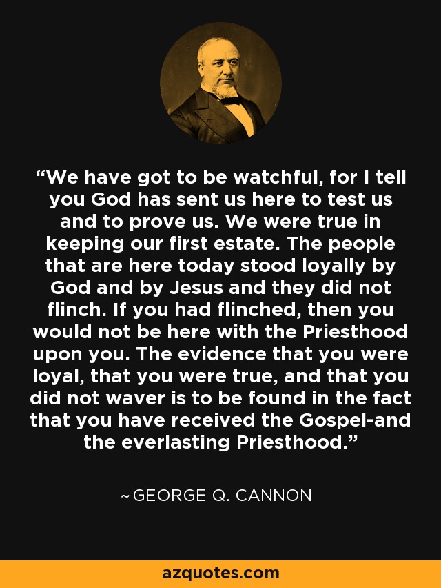 We have got to be watchful, for I tell you God has sent us here to test us and to prove us. We were true in keeping our first estate. The people that are here today stood loyally by God and by Jesus and they did not flinch. If you had flinched, then you would not be here with the Priesthood upon you. The evidence that you were loyal, that you were true, and that you did not waver is to be found in the fact that you have received the Gospel-and the everlasting Priesthood. - George Q. Cannon