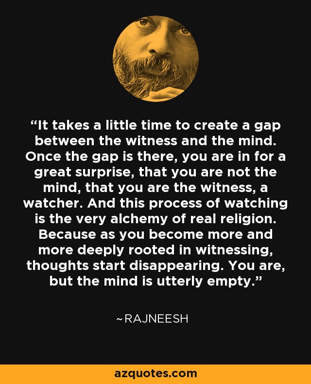 It takes a little time to create a gap between the witness and the mind. Once the gap is there, you are in for a great surprise, that you are not the mind, that you are the witness, a watcher. And this process of watching is the very alchemy of real religion. Because as you become more and more deeply rooted in witnessing, thoughts start disappearing. You are, but the mind is utterly empty. - Rajneesh