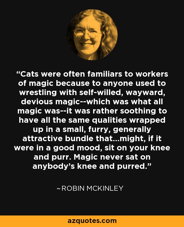 Cats were often familiars to workers of magic because to anyone used to wrestling with self-willed, wayward, devious magic--which was what all magic was--it was rather soothing to have all the same qualities wrapped up in a small, furry, generally attractive bundle that...might, if it were in a good mood, sit on your knee and purr. Magic never sat on anybody's knee and purred. - Robin McKinley