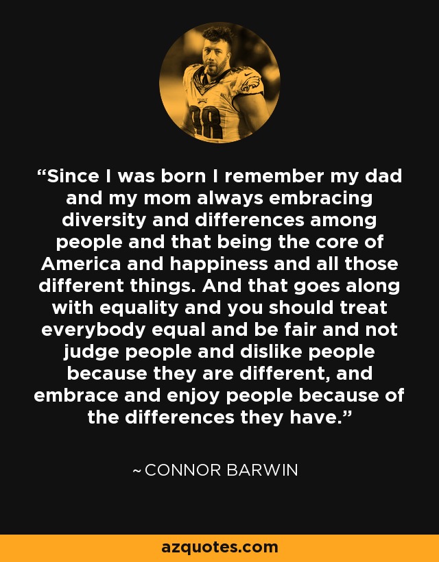 Since I was born I remember my dad and my mom always embracing diversity and differences among people and that being the core of America and happiness and all those different things. And that goes along with equality and you should treat everybody equal and be fair and not judge people and dislike people because they are different, and embrace and enjoy people because of the differences they have. - Connor Barwin