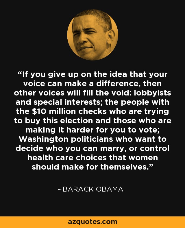 If you give up on the idea that your voice can make a difference, then other voices will fill the void: lobbyists and special interests; the people with the $10 million checks who are trying to buy this election and those who are making it harder for you to vote; Washington politicians who want to decide who you can marry, or control health care choices that women should make for themselves. - Barack Obama