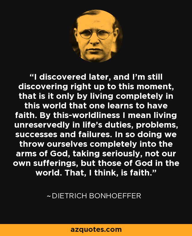 I discovered later, and I'm still discovering right up to this moment, that is it only by living completely in this world that one learns to have faith. By this-worldliness I mean living unreservedly in life's duties, problems, successes and failures. In so doing we throw ourselves completely into the arms of God, taking seriously, not our own sufferings, but those of God in the world. That, I think, is faith. - Dietrich Bonhoeffer