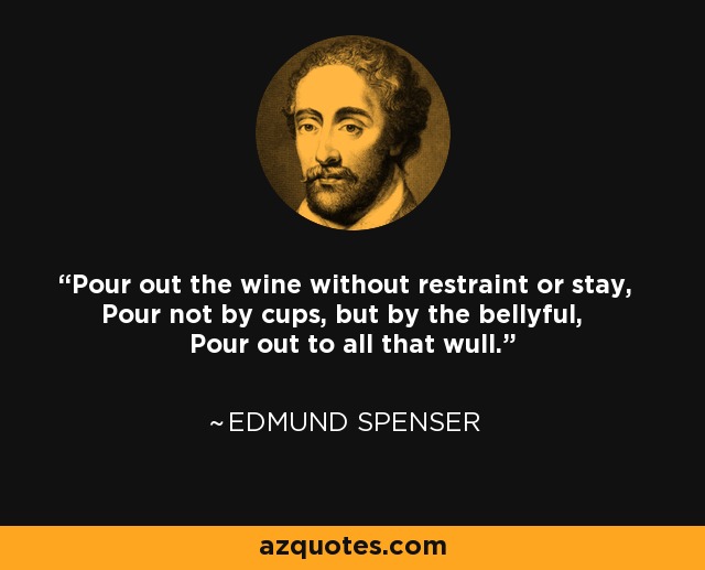 Pour out the wine without restraint or stay, Pour not by cups, but by the bellyful, Pour out to all that wull. - Edmund Spenser