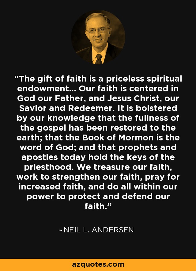 The gift of faith is a priceless spiritual endowment... Our faith is centered in God our Father, and Jesus Christ, our Savior and Redeemer. It is bolstered by our knowledge that the fullness of the gospel has been restored to the earth; that the Book of Mormon is the word of God; and that prophets and apostles today hold the keys of the priesthood. We treasure our faith, work to strengthen our faith, pray for increased faith, and do all within our power to protect and defend our faith. - Neil L. Andersen