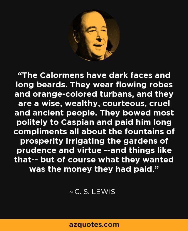 The Calormens have dark faces and long beards. They wear flowing robes and orange-colored turbans, and they are a wise, wealthy, courteous, cruel and ancient people. They bowed most politely to Caspian and paid him long compliments all about the fountains of prosperity irrigating the gardens of prudence and virtue --and things like that-- but of course what they wanted was the money they had paid. - C. S. Lewis