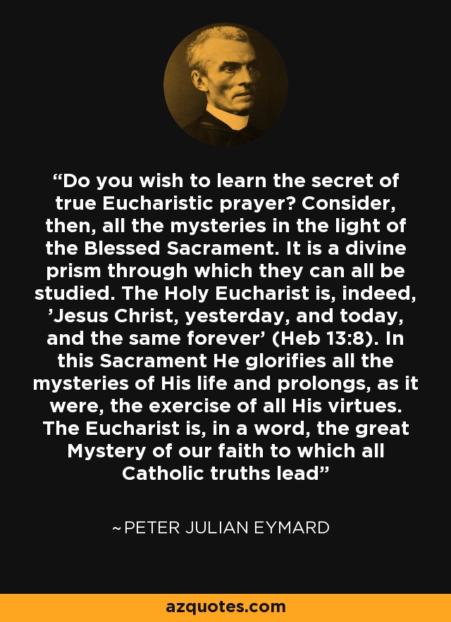 Do you wish to learn the secret of true Eucharistic prayer? Consider, then, all the mysteries in the light of the Blessed Sacrament. It is a divine prism through which they can all be studied. The Holy Eucharist is, indeed, 'Jesus Christ, yesterday, and today, and the same forever' (Heb 13:8). In this Sacrament He glorifies all the mysteries of His life and prolongs, as it were, the exercise of all His virtues. The Eucharist is, in a word, the great Mystery of our faith to which all Catholic truths lead - Peter Julian Eymard
