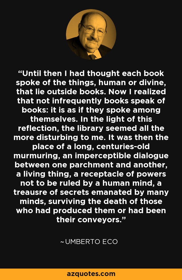 Until then I had thought each book spoke of the things, human or divine, that lie outside books. Now I realized that not infrequently books speak of books: it is as if they spoke among themselves. In the light of this reflection, the library seemed all the more disturbing to me. It was then the place of a long, centuries-old murmuring, an imperceptible dialogue between one parchment and another, a living thing, a receptacle of powers not to be ruled by a human mind, a treausre of secrets emanated by many minds, surviving the death of those who had produced them or had been their conveyors. - Umberto Eco