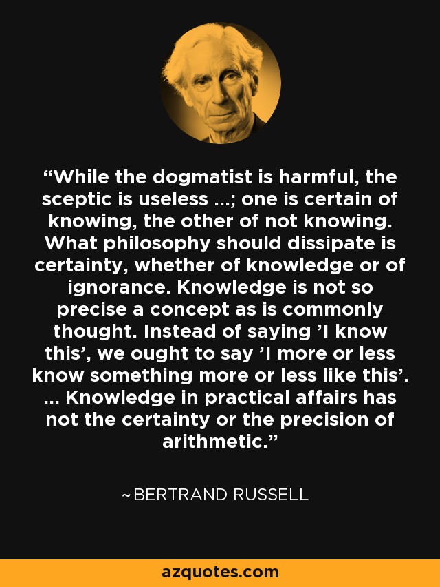 While the dogmatist is harmful, the sceptic is useless ...; one is certain of knowing, the other of not knowing. What philosophy should dissipate is certainty, whether of knowledge or of ignorance. Knowledge is not so precise a concept as is commonly thought. Instead of saying 'I know this', we ought to say 'I more or less know something more or less like this'. ... Knowledge in practical affairs has not the certainty or the precision of arithmetic. - Bertrand Russell