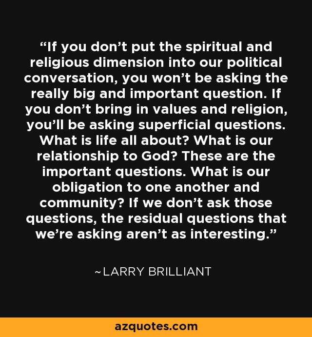 If you don't put the spiritual and religious dimension into our political conversation, you won't be asking the really big and important question. If you don't bring in values and religion, you'll be asking superficial questions. What is life all about? What is our relationship to God? These are the important questions. What is our obligation to one another and community? If we don't ask those questions, the residual questions that we're asking aren't as interesting. - Larry Brilliant