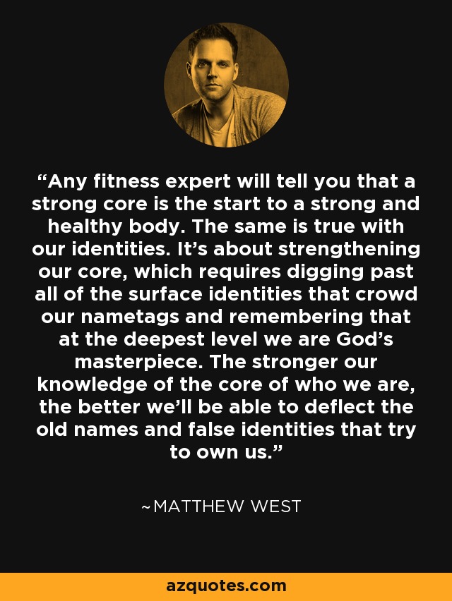 Any fitness expert will tell you that a strong core is the start to a strong and healthy body. The same is true with our identities. It's about strengthening our core, which requires digging past all of the surface identities that crowd our nametags and remembering that at the deepest level we are God's masterpiece. The stronger our knowledge of the core of who we are, the better we'll be able to deflect the old names and false identities that try to own us. - Matthew West