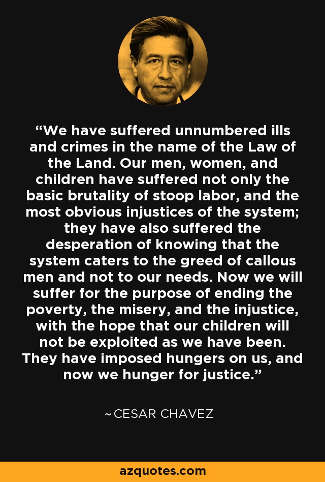 We have suffered unnumbered ills and crimes in the name of the Law of the Land. Our men, women, and children have suffered not only the basic brutality of stoop labor, and the most obvious injustices of the system; they have also suffered the desperation of knowing that the system caters to the greed of callous men and not to our needs. Now we will suffer for the purpose of ending the poverty, the misery, and the injustice, with the hope that our children will not be exploited as we have been. They have imposed hungers on us, and now we hunger for justice. - Cesar Chavez