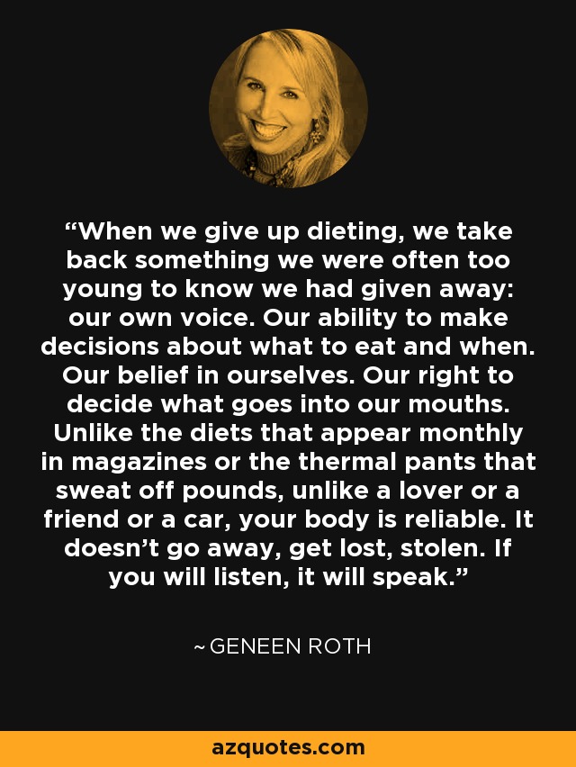 When we give up dieting, we take back something we were often too young to know we had given away: our own voice. Our ability to make decisions about what to eat and when. Our belief in ourselves. Our right to decide what goes into our mouths. Unlike the diets that appear monthly in magazines or the thermal pants that sweat off pounds, unlike a lover or a friend or a car, your body is reliable. It doesn't go away, get lost, stolen. If you will listen, it will speak. - Geneen Roth