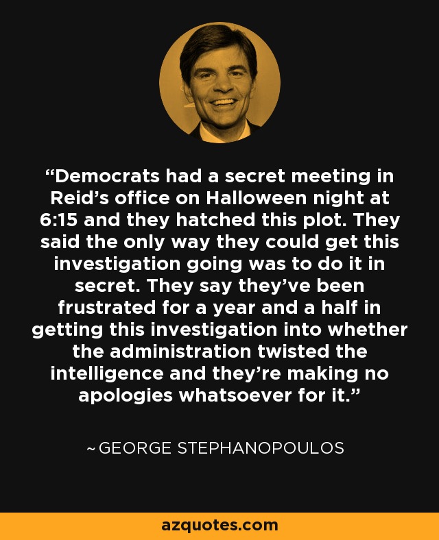 Democrats had a secret meeting in Reid's office on Halloween night at 6:15 and they hatched this plot. They said the only way they could get this investigation going was to do it in secret. They say they've been frustrated for a year and a half in getting this investigation into whether the administration twisted the intelligence and they're making no apologies whatsoever for it. - George Stephanopoulos