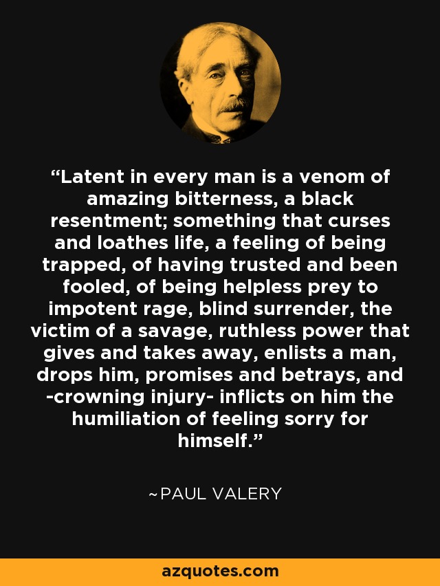 Latent in every man is a venom of amazing bitterness, a black resentment; something that curses and loathes life, a feeling of being trapped, of having trusted and been fooled, of being helpless prey to impotent rage, blind surrender, the victim of a savage, ruthless power that gives and takes away, enlists a man, drops him, promises and betrays, and -crowning injury- inflicts on him the humiliation of feeling sorry for himself. - Paul Valery