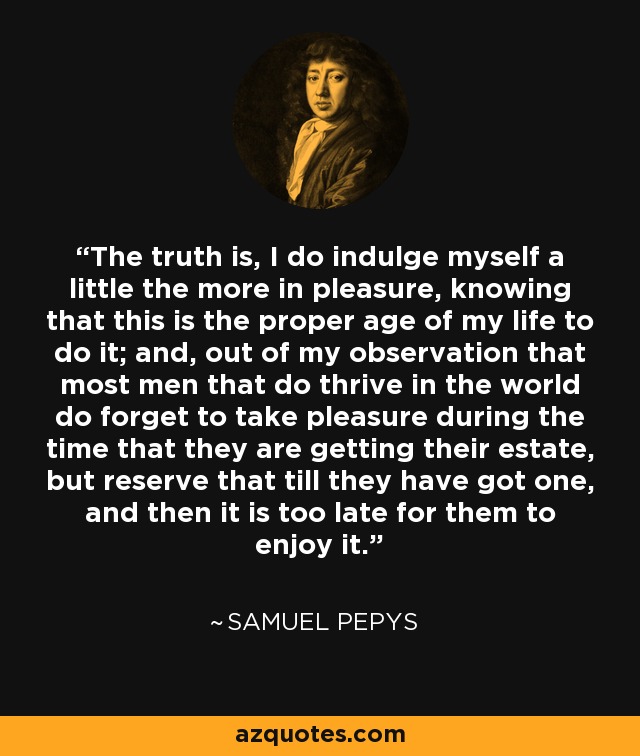 The truth is, I do indulge myself a little the more in pleasure, knowing that this is the proper age of my life to do it; and, out of my observation that most men that do thrive in the world do forget to take pleasure during the time that they are getting their estate, but reserve that till they have got one, and then it is too late for them to enjoy it. - Samuel Pepys