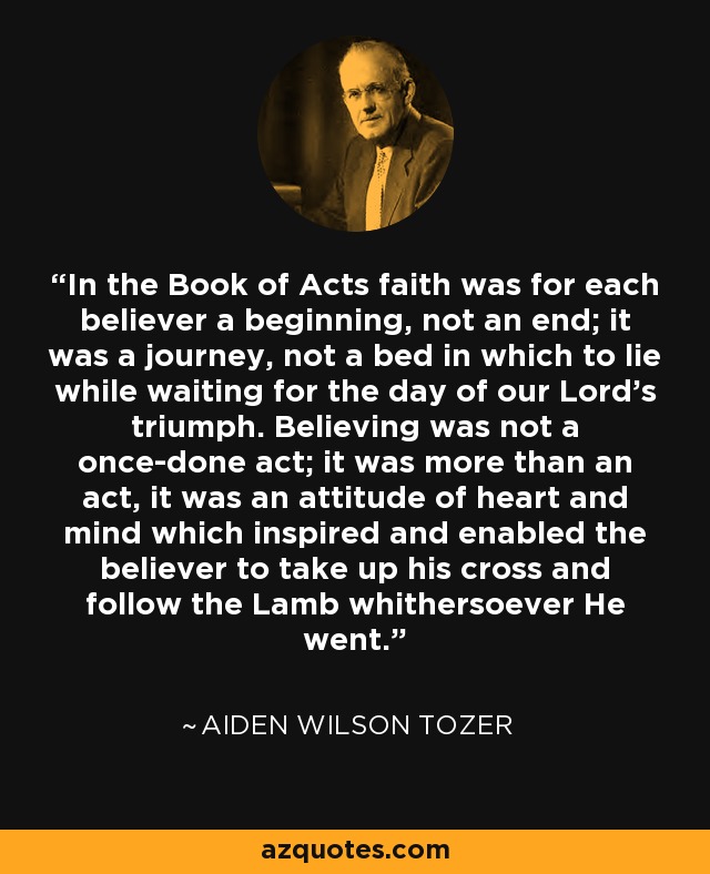 In the Book of Acts faith was for each believer a beginning, not an end; it was a journey, not a bed in which to lie while waiting for the day of our Lord's triumph. Believing was not a once-done act; it was more than an act, it was an attitude of heart and mind which inspired and enabled the believer to take up his cross and follow the Lamb whithersoever He went. - Aiden Wilson Tozer