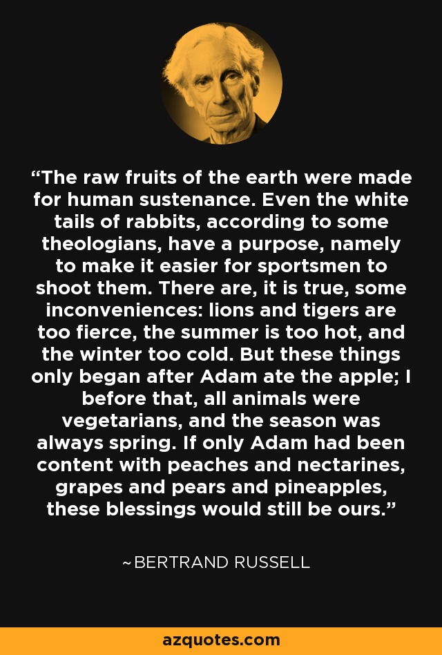 The raw fruits of the earth were made for human sustenance. Even the white tails of rabbits, according to some theologians, have a purpose, namely to make it easier for sportsmen to shoot them. There are, it is true, some inconveniences: lions and tigers are too fierce, the summer is too hot, and the winter too cold. But these things only began after Adam ate the apple; I before that, all animals were vegetarians, and the season was always spring. If only Adam had been content with peaches and nectarines, grapes and pears and pineapples, these blessings would still be ours. - Bertrand Russell