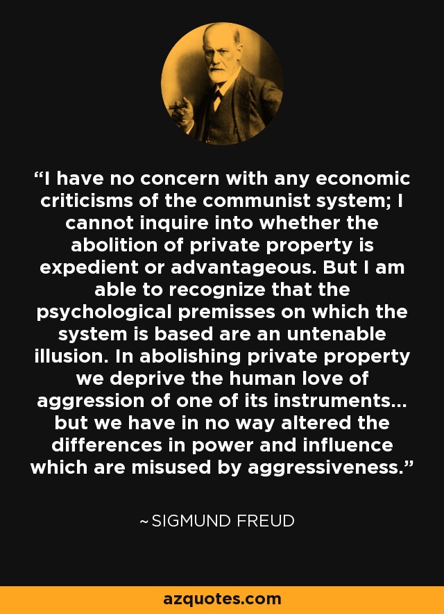 I have no concern with any economic criticisms of the communist system; I cannot inquire into whether the abolition of private property is expedient or advantageous. But I am able to recognize that the psychological premisses on which the system is based are an untenable illusion. In abolishing private property we deprive the human love of aggression of one of its instruments... but we have in no way altered the differences in power and influence which are misused by aggressiveness. - Sigmund Freud