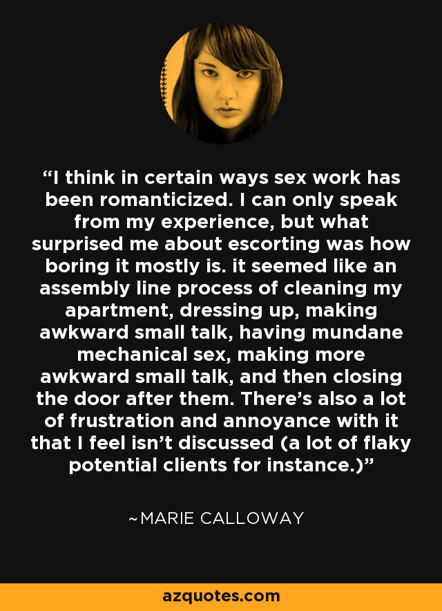 I think in certain ways sex work has been romanticized. I can only speak from my experience, but what surprised me about escorting was how boring it mostly is. it seemed like an assembly line process of cleaning my apartment, dressing up, making awkward small talk, having mundane mechanical sex, making more awkward small talk, and then closing the door after them. There's also a lot of frustration and annoyance with it that I feel isn't discussed (a lot of flaky potential clients for instance.) - Marie Calloway