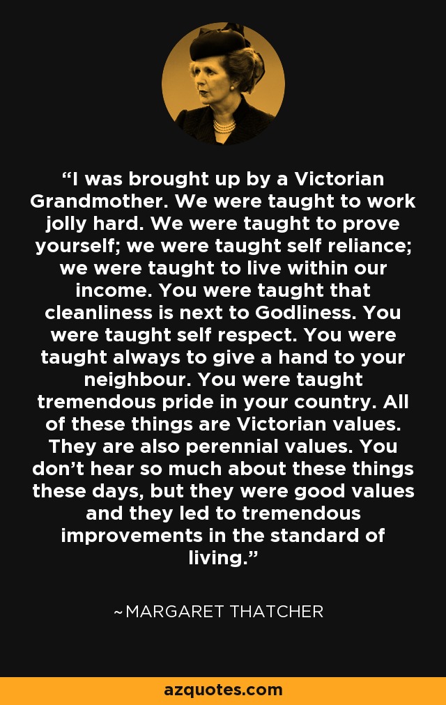 I was brought up by a Victorian Grandmother. We were taught to work jolly hard. We were taught to prove yourself; we were taught self reliance; we were taught to live within our income. You were taught that cleanliness is next to Godliness. You were taught self respect. You were taught always to give a hand to your neighbour. You were taught tremendous pride in your country. All of these things are Victorian values. They are also perennial values. You don't hear so much about these things these days, but they were good values and they led to tremendous improvements in the standard of living. - Margaret Thatcher