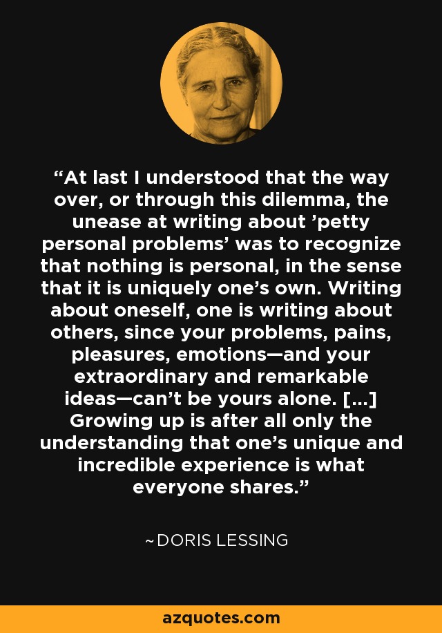 At last I understood that the way over, or through this dilemma, the unease at writing about 'petty personal problems' was to recognize that nothing is personal, in the sense that it is uniquely one's own. Writing about oneself, one is writing about others, since your problems, pains, pleasures, emotions—and your extraordinary and remarkable ideas—can't be yours alone. [...] Growing up is after all only the understanding that one's unique and incredible experience is what everyone shares. - Doris Lessing