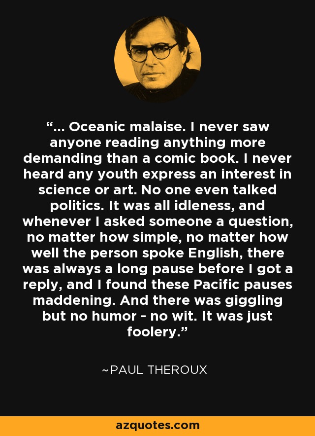 ... Oceanic malaise. I never saw anyone reading anything more demanding than a comic book. I never heard any youth express an interest in science or art. No one even talked politics. It was all idleness, and whenever I asked someone a question, no matter how simple, no matter how well the person spoke English, there was always a long pause before I got a reply, and I found these Pacific pauses maddening. And there was giggling but no humor - no wit. It was just foolery. - Paul Theroux