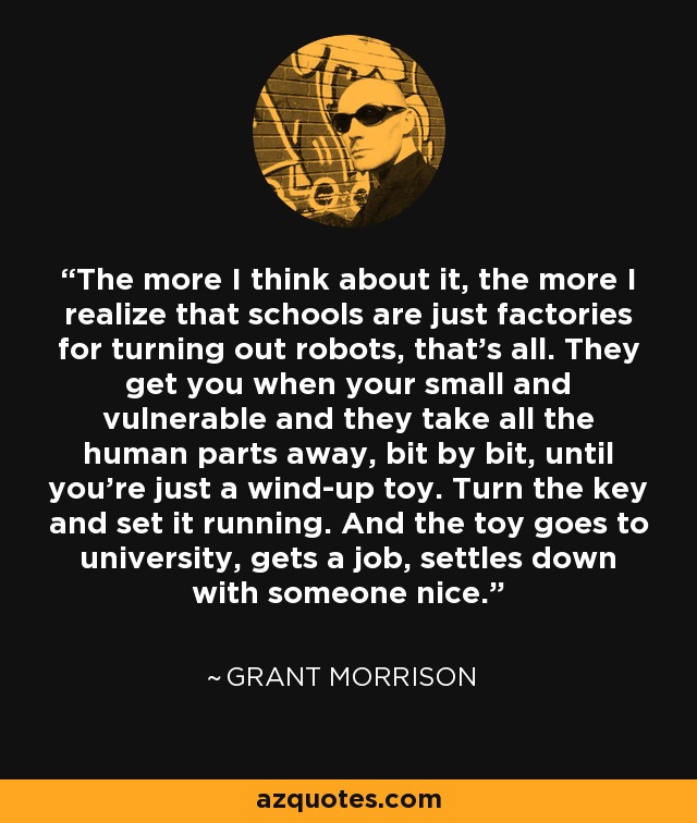 The more I think about it, the more I realize that schools are just factories for turning out robots, that's all. They get you when your small and vulnerable and they take all the human parts away, bit by bit, until you're just a wind-up toy. Turn the key and set it running. And the toy goes to university, gets a job, settles down with someone nice. - Grant Morrison