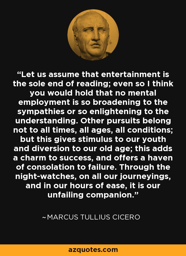 Let us assume that entertainment is the sole end of reading; even so I think you would hold that no mental employment is so broadening to the sympathies or so enlightening to the understanding. Other pursuits belong not to all times, all ages, all conditions; but this gives stimulus to our youth and diversion to our old age; this adds a charm to success, and offers a haven of consolation to failure. Through the night-watches, on all our journeyings, and in our hours of ease, it is our unfailing companion. - Marcus Tullius Cicero