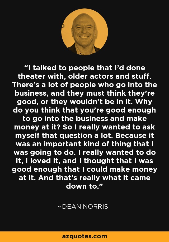 I talked to people that I'd done theater with, older actors and stuff. There's a lot of people who go into the business, and they must think they're good, or they wouldn't be in it. Why do you think that you're good enough to go into the business and make money at it? So I really wanted to ask myself that question a lot. Because it was an important kind of thing that I was going to do. I really wanted to do it, I loved it, and I thought that I was good enough that I could make money at it. And that's really what it came down to. - Dean Norris