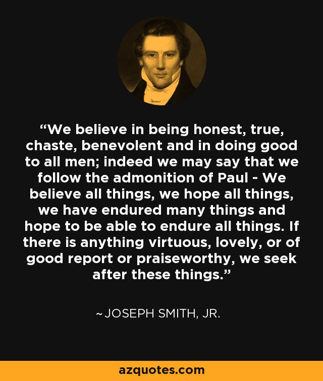 We believe in being honest, true, chaste, benevolent and in doing good to all men; indeed we may say that we follow the admonition of Paul - We believe all things, we hope all things, we have endured many things and hope to be able to endure all things. If there is anything virtuous, lovely, or of good report or praiseworthy, we seek after these things. - Joseph Smith, Jr.