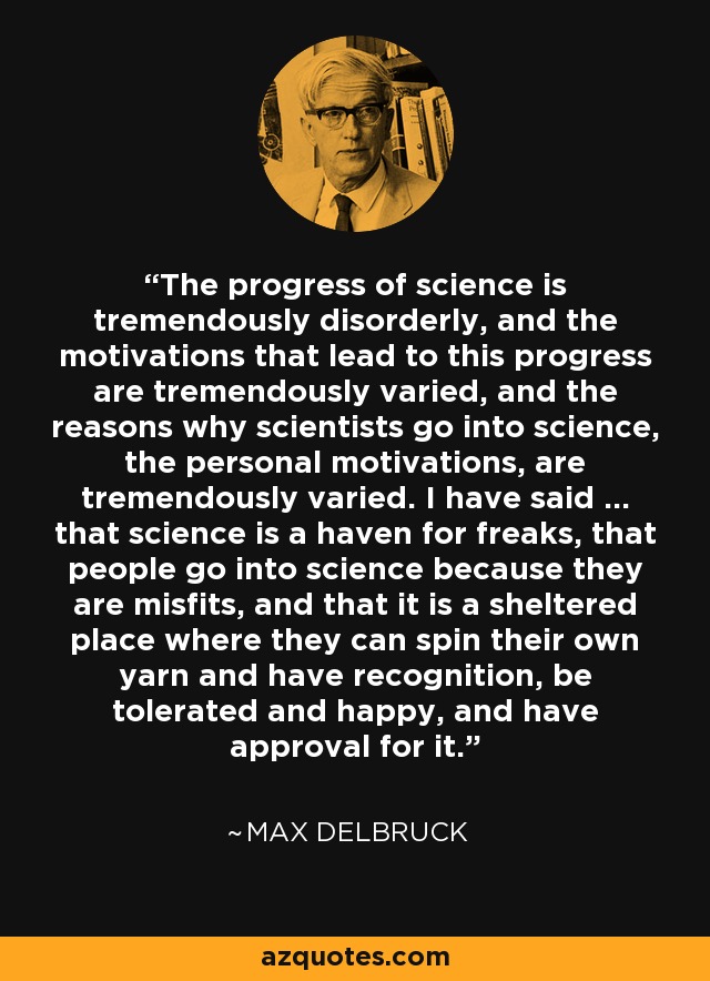 The progress of science is tremendously disorderly, and the motivations that lead to this progress are tremendously varied, and the reasons why scientists go into science, the personal motivations, are tremendously varied. I have said ... that science is a haven for freaks, that people go into science because they are misfits, and that it is a sheltered place where they can spin their own yarn and have recognition, be tolerated and happy, and have approval for it. - Max Delbruck