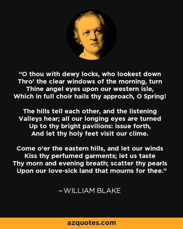 O thou with dewy locks, who lookest down Thro' the clear windows of the morning, turn Thine angel eyes upon our western isle, Which in full choir hails thy approach, O Spring! The hills tell each other, and the listening Valleys hear; all our longing eyes are turned Up to thy bright pavilions: issue forth, And let thy holy feet visit our clime. Come o'er the eastern hills, and let our winds Kiss thy perfumed garments; let us taste Thy morn and evening breath; scatter thy pearls Upon our love-sick land that mourns for thee. - William Blake