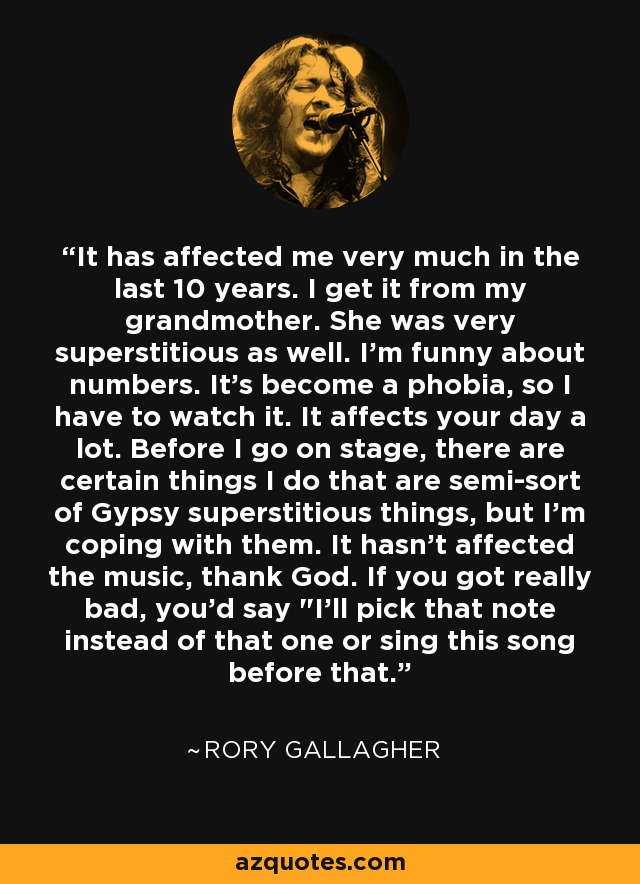 It has affected me very much in the last 10 years. I get it from my grandmother. She was very superstitious as well. I'm funny about numbers. It's become a phobia, so I have to watch it. It affects your day a lot. Before I go on stage, there are certain things I do that are semi-sort of Gypsy superstitious things, but I'm coping with them. It hasn't affected the music, thank God. If you got really bad, you'd say 