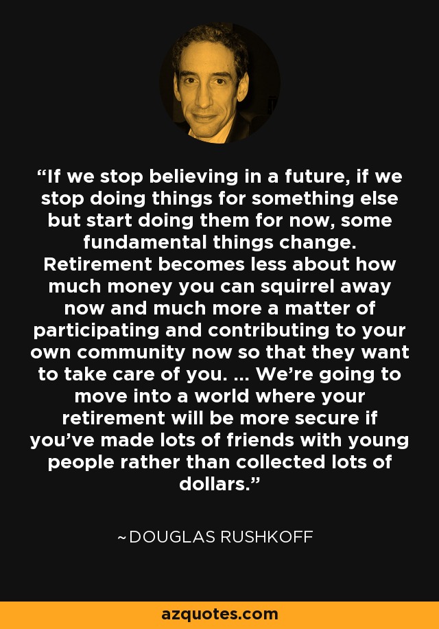 If we stop believing in a future, if we stop doing things for something else but start doing them for now, some fundamental things change. Retirement becomes less about how much money you can squirrel away now and much more a matter of participating and contributing to your own community now so that they want to take care of you. … We’re going to move into a world where your retirement will be more secure if you’ve made lots of friends with young people rather than collected lots of dollars. - Douglas Rushkoff