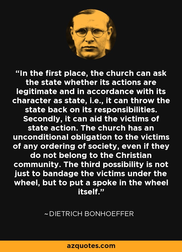 In the first place, the church can ask the state whether its actions are legitimate and in accordance with its character as state, i.e., it can throw the state back on its responsibilities. Secondly, it can aid the victims of state action. The church has an unconditional obligation to the victims of any ordering of society, even if they do not belong to the Christian community. The third possibility is not just to bandage the victims under the wheel, but to put a spoke in the wheel itself. - Dietrich Bonhoeffer