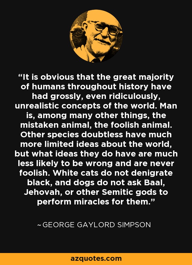 It is obvious that the great majority of humans throughout history have had grossly, even ridiculously, unrealistic concepts of the world. Man is, among many other things, the mistaken animal, the foolish animal. Other species doubtless have much more limited ideas about the world, but what ideas they do have are much less likely to be wrong and are never foolish. White cats do not denigrate black, and dogs do not ask Baal, Jehovah, or other Semitic gods to perform miracles for them. - George Gaylord Simpson