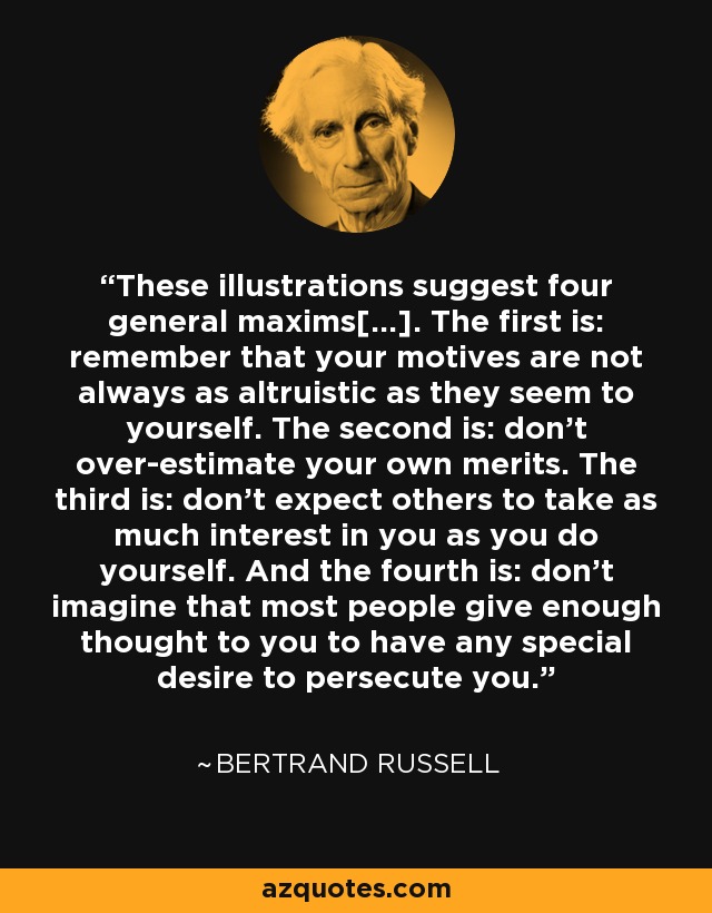 These illustrations suggest four general maxims[...]. The first is: remember that your motives are not always as altruistic as they seem to yourself. The second is: don't over-estimate your own merits. The third is: don't expect others to take as much interest in you as you do yourself. And the fourth is: don't imagine that most people give enough thought to you to have any special desire to persecute you. - Bertrand Russell
