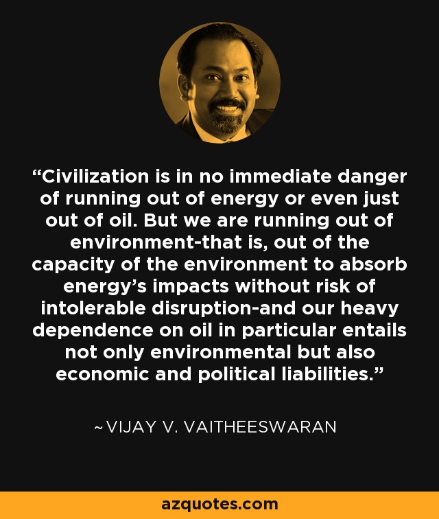 Civilization is in no immediate danger of running out of energy or even just out of oil. But we are running out of environment-that is, out of the capacity of the environment to absorb energy's impacts without risk of intolerable disruption-and our heavy dependence on oil in particular entails not only environmental but also economic and political liabilities. - Vijay V. Vaitheeswaran