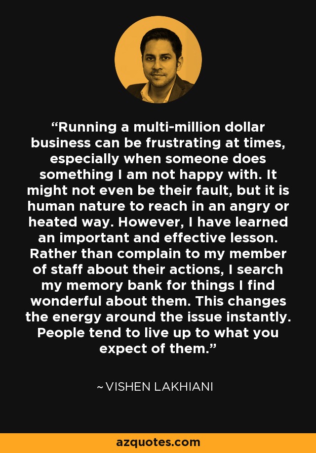 Running a multi-million dollar business can be frustrating at times, especially when someone does something I am not happy with. It might not even be their fault, but it is human nature to reach in an angry or heated way. However, I have learned an important and effective lesson. Rather than complain to my member of staff about their actions, I search my memory bank for things I find wonderful about them. This changes the energy around the issue instantly. People tend to live up to what you expect of them. - Vishen Lakhiani