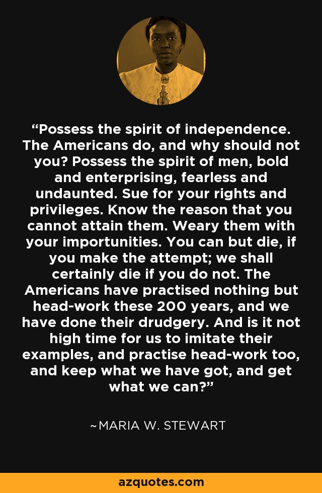 Possess the spirit of independence. The Americans do, and why should not you? Possess the spirit of men, bold and enterprising, fearless and undaunted. Sue for your rights and privileges. Know the reason that you cannot attain them. Weary them with your importunities. You can but die, if you make the attempt; we shall certainly die if you do not. The Americans have practised nothing but head-work these 200 years, and we have done their drudgery. And is it not high time for us to imitate their examples, and practise head-work too, and keep what we have got, and get what we can? - Maria W. Stewart