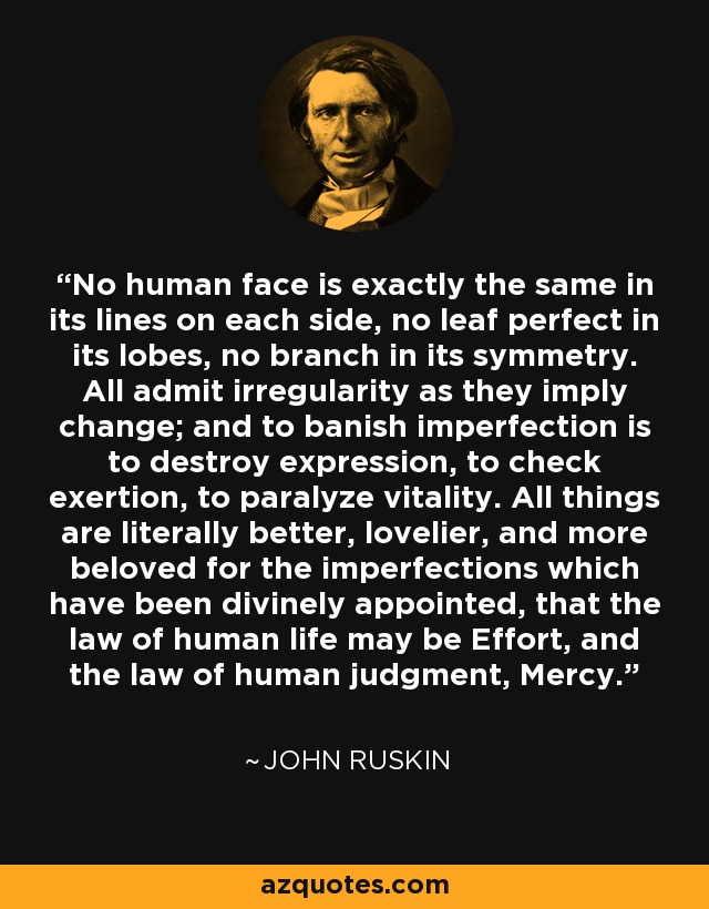 No human face is exactly the same in its lines on each side, no leaf perfect in its lobes, no branch in its symmetry. All admit irregularity as they imply change; and to banish imperfection is to destroy expression, to check exertion, to paralyze vitality. All things are literally better, lovelier, and more beloved for the imperfections which have been divinely appointed, that the law of human life may be Effort, and the law of human judgment, Mercy. - John Ruskin