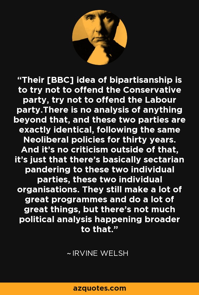 Their [BBC] idea of bipartisanship is to try not to offend the Conservative party, try not to offend the Labour party.There is no analysis of anything beyond that, and these two parties are exactly identical, following the same Neoliberal policies for thirty years. And it's no criticism outside of that, it's just that there's basically sectarian pandering to these two individual parties, these two individual organisations. They still make a lot of great programmes and do a lot of great things, but there's not much political analysis happening broader to that. - Irvine Welsh