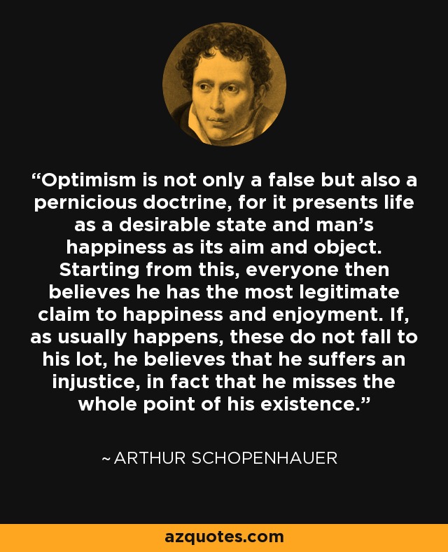 Optimism is not only a false but also a pernicious doctrine, for it presents life as a desirable state and man's happiness as its aim and object. Starting from this, everyone then believes he has the most legitimate claim to happiness and enjoyment. If, as usually happens, these do not fall to his lot, he believes that he suffers an injustice, in fact that he misses the whole point of his existence. - Arthur Schopenhauer