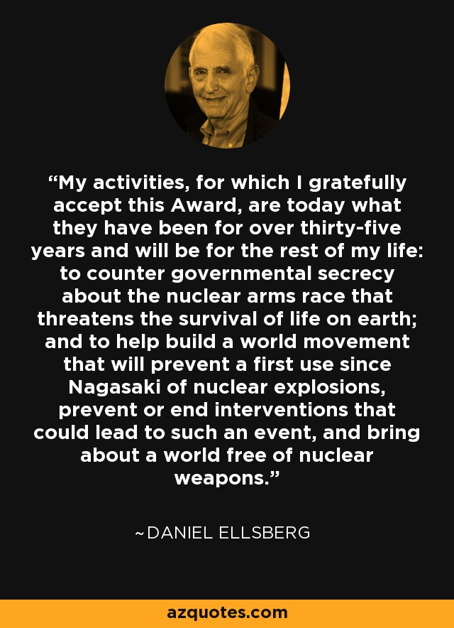 My activities, for which I gratefully accept this Award, are today what they have been for over thirty-five years and will be for the rest of my life: to counter governmental secrecy about the nuclear arms race that threatens the survival of life on earth; and to help build a world movement that will prevent a first use since Nagasaki of nuclear explosions, prevent or end interventions that could lead to such an event, and bring about a world free of nuclear weapons. - Daniel Ellsberg