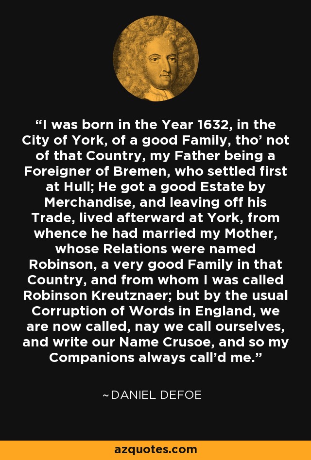 I was born in the Year 1632, in the City of York, of a good Family, tho' not of that Country, my Father being a Foreigner of Bremen, who settled first at Hull; He got a good Estate by Merchandise, and leaving off his Trade, lived afterward at York, from whence he had married my Mother, whose Relations were named Robinson, a very good Family in that Country, and from whom I was called Robinson Kreutznaer; but by the usual Corruption of Words in England, we are now called, nay we call ourselves, and write our Name Crusoe, and so my Companions always call'd me. - Daniel Defoe