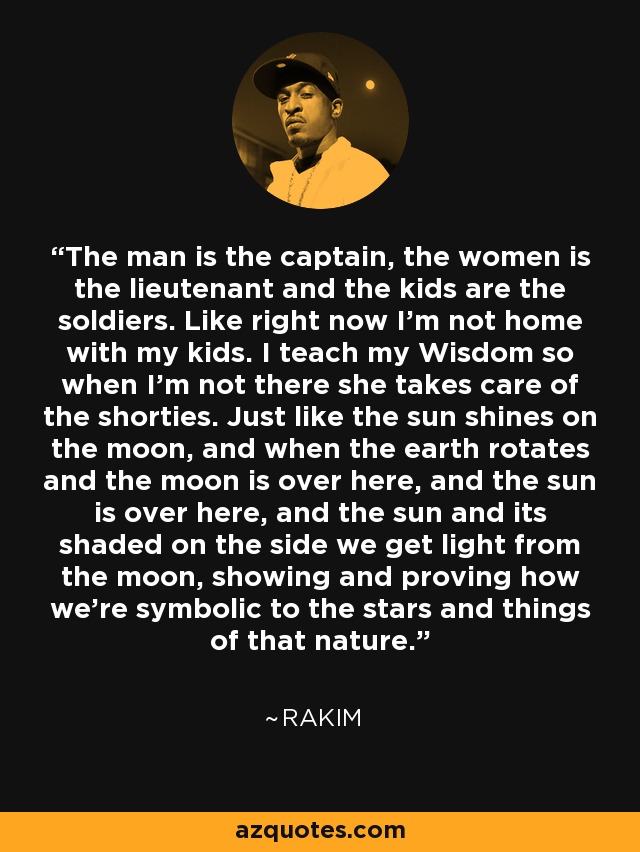 The man is the captain, the women is the lieutenant and the kids are the soldiers. Like right now I'm not home with my kids. I teach my Wisdom so when I'm not there she takes care of the shorties. Just like the sun shines on the moon, and when the earth rotates and the moon is over here, and the sun is over here, and the sun and its shaded on the side we get light from the moon, showing and proving how we're symbolic to the stars and things of that nature. - Rakim