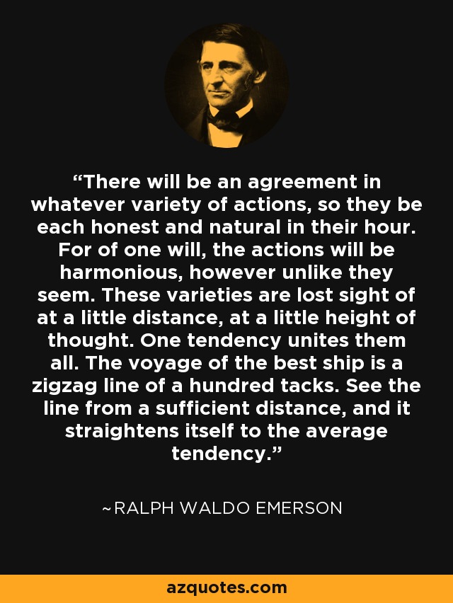 There will be an agreement in whatever variety of actions, so they be each honest and natural in their hour. For of one will, the actions will be harmonious, however unlike they seem. These varieties are lost sight of at a little distance, at a little height of thought. One tendency unites them all. The voyage of the best ship is a zigzag line of a hundred tacks. See the line from a sufficient distance, and it straightens itself to the average tendency. - Ralph Waldo Emerson