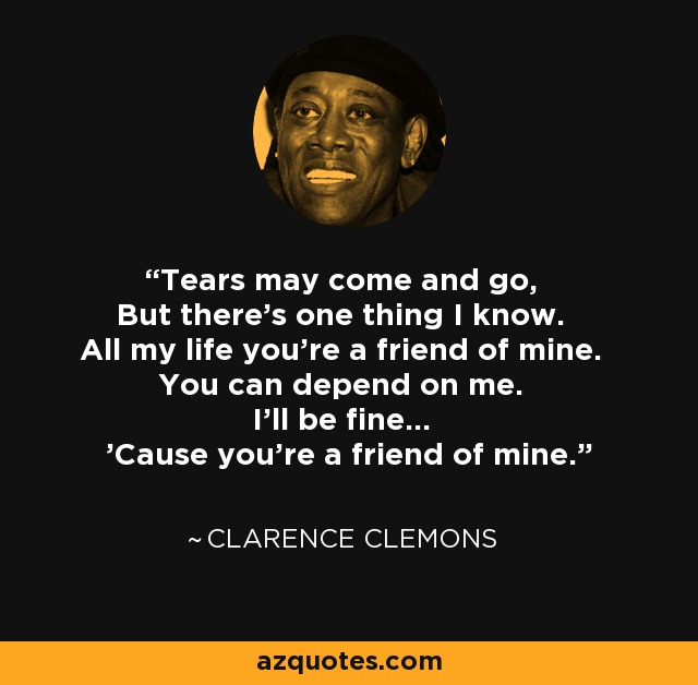 Tears may come and go, But there's one thing I know. All my life you're a friend of mine. You can depend on me. I'll be fine... 'Cause you're a friend of mine. - Clarence Clemons