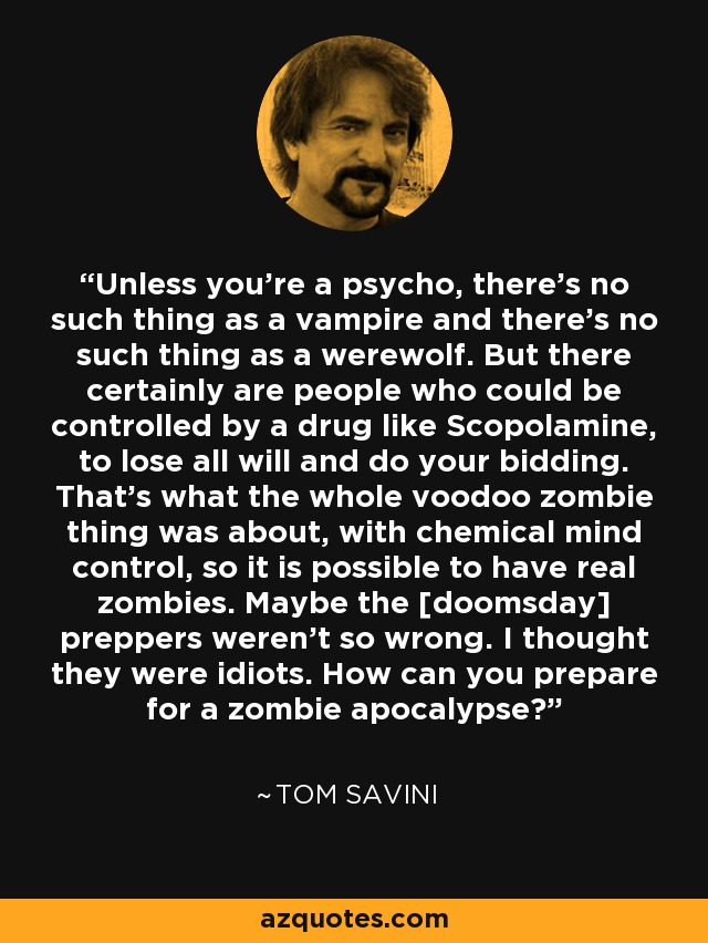 Unless you're a psycho, there's no such thing as a vampire and there's no such thing as a werewolf. But there certainly are people who could be controlled by a drug like Scopolamine, to lose all will and do your bidding. That's what the whole voodoo zombie thing was about, with chemical mind control, so it is possible to have real zombies. Maybe the [doomsday] preppers weren't so wrong. I thought they were idiots. How can you prepare for a zombie apocalypse? - Tom Savini